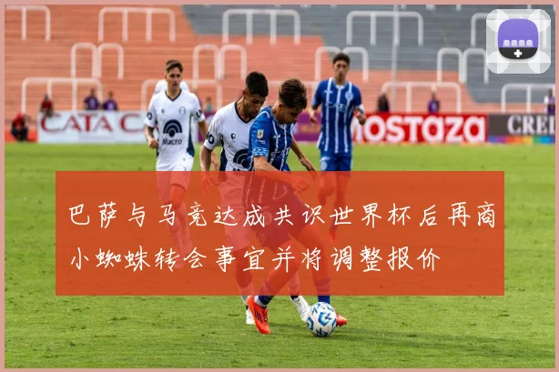 巴萨与马竞达成共识世界杯后再商小蜘蛛转会事宜并将调整报价