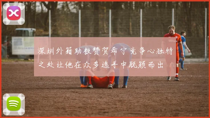 深圳外籍助教赞贺希宁竞争心独特之处让他在众多选手中脱颖而出