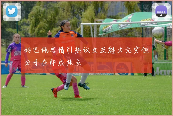 姆巴佩恋情引热议女友魅力无穷但分手在即成焦点