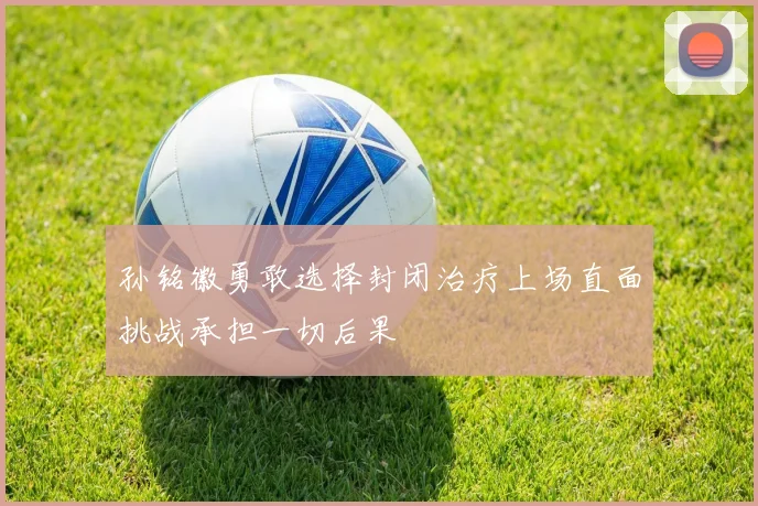 孙铭徽勇敢选择封闭治疗上场直面挑战承担一切后果