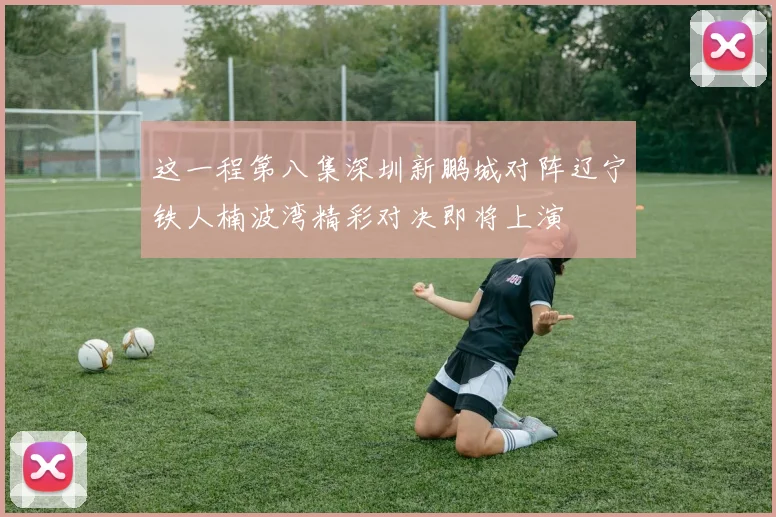 这一程第八集深圳新鹏城对阵辽宁铁人楠波湾精彩对决即将上演