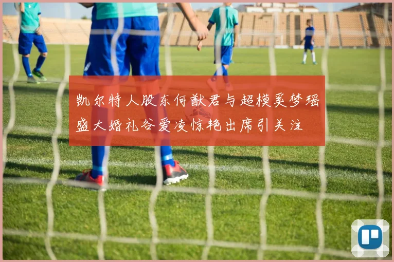 凯尔特人股东何猷君与超模奚梦瑶盛大婚礼谷爱凌惊艳出席引关注