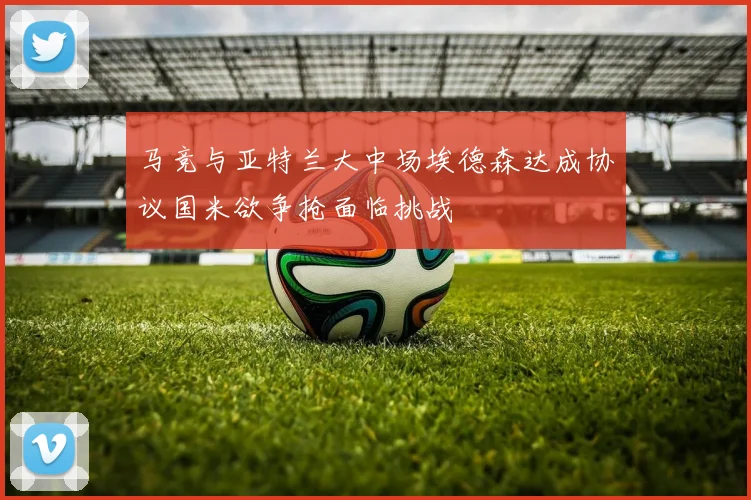 马竞与亚特兰大中场埃德森达成协议国米欲争抢面临挑战