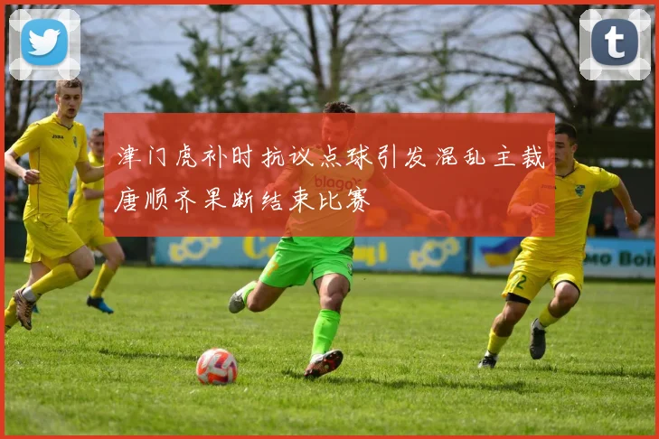 津门虎补时抗议点球引发混乱主裁唐顺齐果断结束比赛
