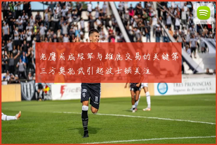 老鹰或成绿军与雄鹿交易的关键第三方奥孔武引起波士顿关注